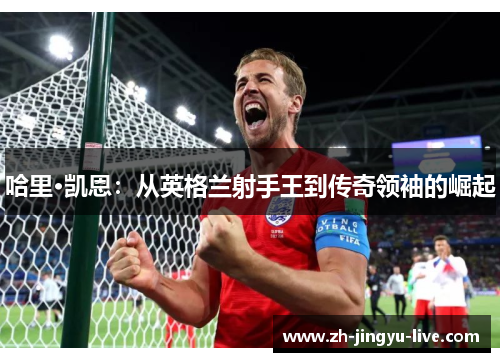 哈里·凯恩：从英格兰射手王到传奇领袖的崛起